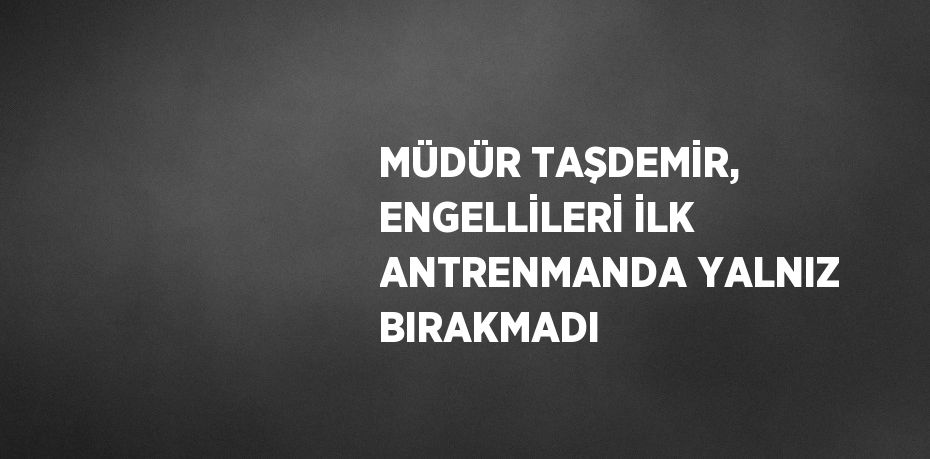 MÜDÜR TAŞDEMİR, ENGELLİLERİ İLK ANTRENMANDA YALNIZ BIRAKMADI