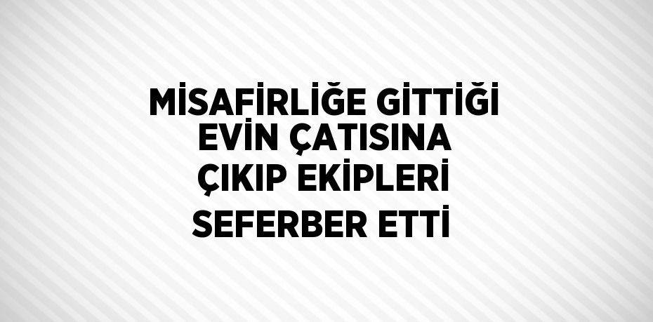 MİSAFİRLİĞE GİTTİĞİ EVİN ÇATISINA ÇIKIP EKİPLERİ SEFERBER ETTİ