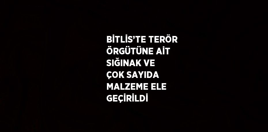 BİTLİS’TE TERÖR ÖRGÜTÜNE AİT SIĞINAK VE ÇOK SAYIDA MALZEME ELE GEÇİRİLDİ