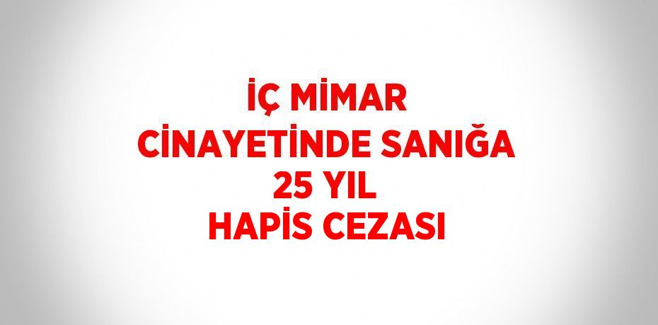 İÇ MİMAR CİNAYETİNDE SANIĞA 25 YIL HAPİS CEZASI