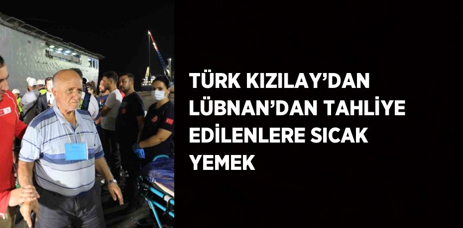 TÜRK KIZILAY’DAN LÜBNAN’DAN TAHLİYE EDİLENLERE SICAK YEMEK