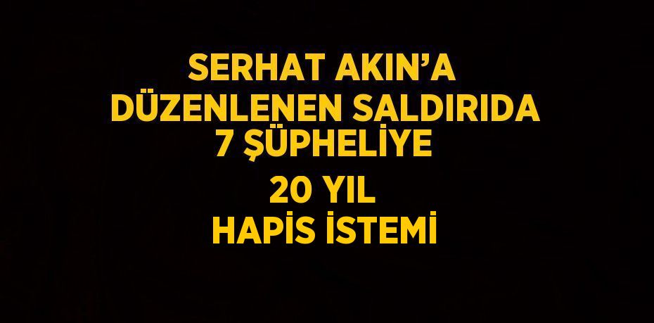 SERHAT AKIN’A DÜZENLENEN SALDIRIDA 7 ŞÜPHELİYE 20 YIL HAPİS İSTEMİ