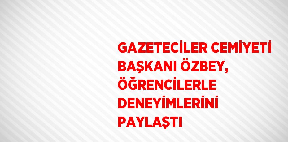 GAZETECİLER CEMİYETİ BAŞKANI ÖZBEY, ÖĞRENCİLERLE DENEYİMLERİNİ PAYLAŞTI