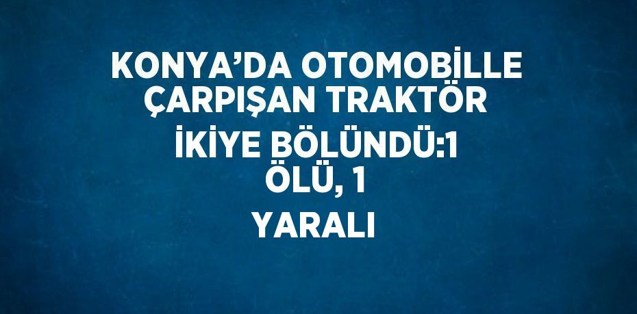 KONYA’DA OTOMOBİLLE ÇARPIŞAN TRAKTÖR İKİYE BÖLÜNDÜ:1 ÖLÜ, 1 YARALI