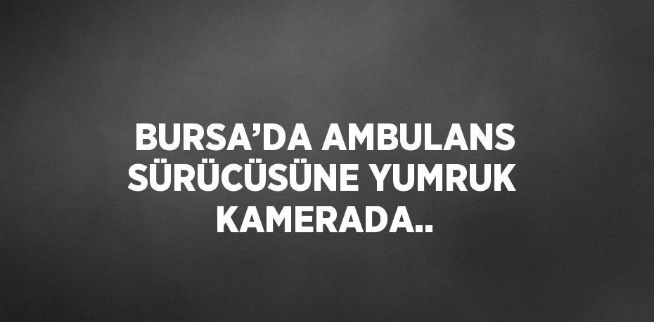 BURSA’DA AMBULANS SÜRÜCÜSÜNE YUMRUK KAMERADA..