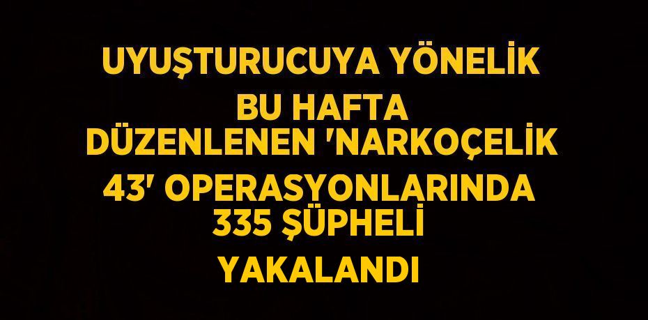 UYUŞTURUCUYA YÖNELİK BU HAFTA DÜZENLENEN 'NARKOÇELİK 43' OPERASYONLARINDA 335 ŞÜPHELİ YAKALANDI