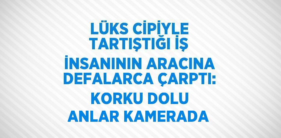 LÜKS CİPİYLE TARTIŞTIĞI İŞ İNSANININ ARACINA DEFALARCA ÇARPTI: KORKU DOLU ANLAR KAMERADA