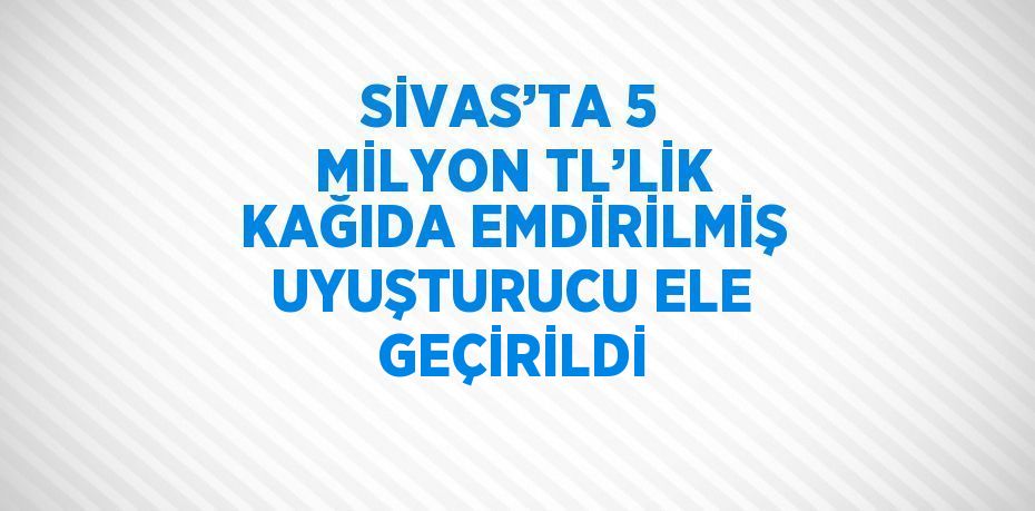 SİVAS’TA 5 MİLYON TL’LİK KAĞIDA EMDİRİLMİŞ UYUŞTURUCU ELE GEÇİRİLDİ