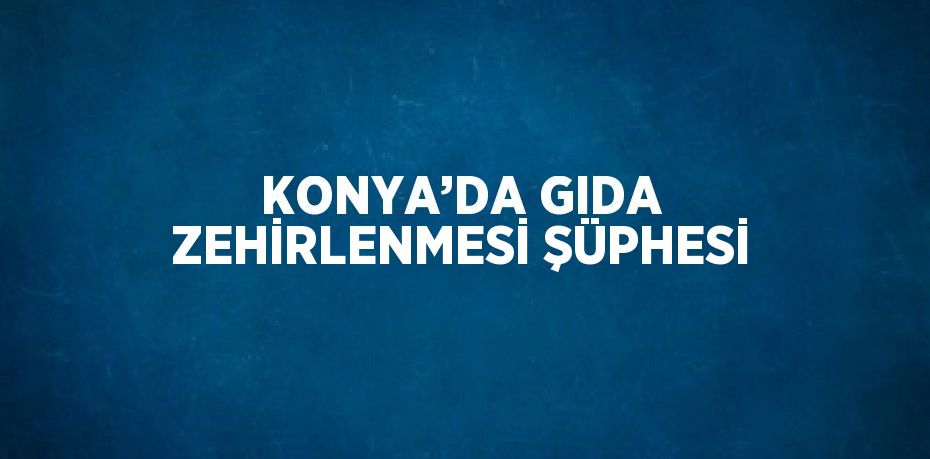 KONYA’DA GIDA ZEHİRLENMESİ ŞÜPHESİ