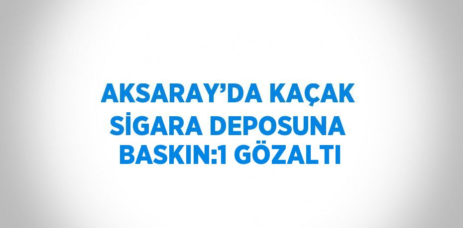 AKSARAY’DA KAÇAK SİGARA DEPOSUNA BASKIN:1 GÖZALTI