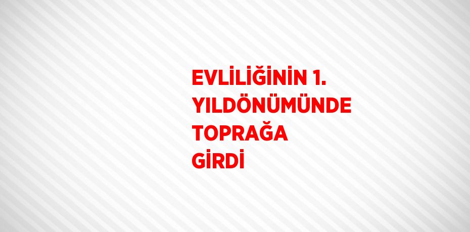 EVLİLİĞİNİN 1. YILDÖNÜMÜNDE TOPRAĞA GİRDİ