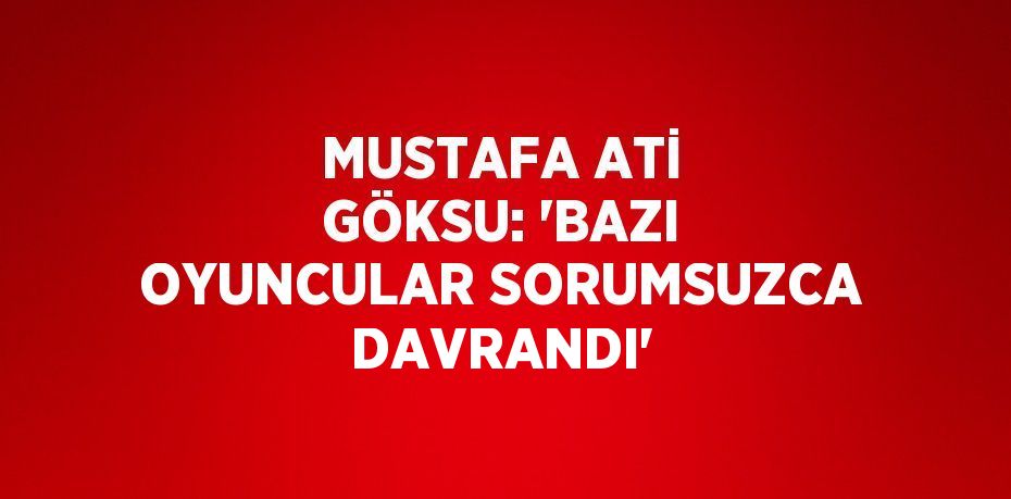 MUSTAFA ATİ GÖKSU: 'BAZI OYUNCULAR SORUMSUZCA DAVRANDI'