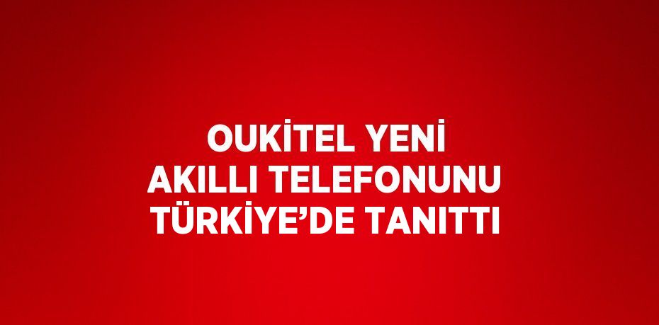 OUKİTEL YENİ AKILLI TELEFONUNU TÜRKİYE’DE TANITTI