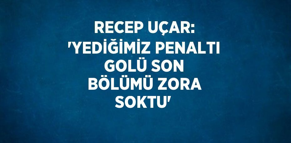 RECEP UÇAR: 'YEDİĞİMİZ PENALTI GOLÜ SON BÖLÜMÜ ZORA SOKTU'