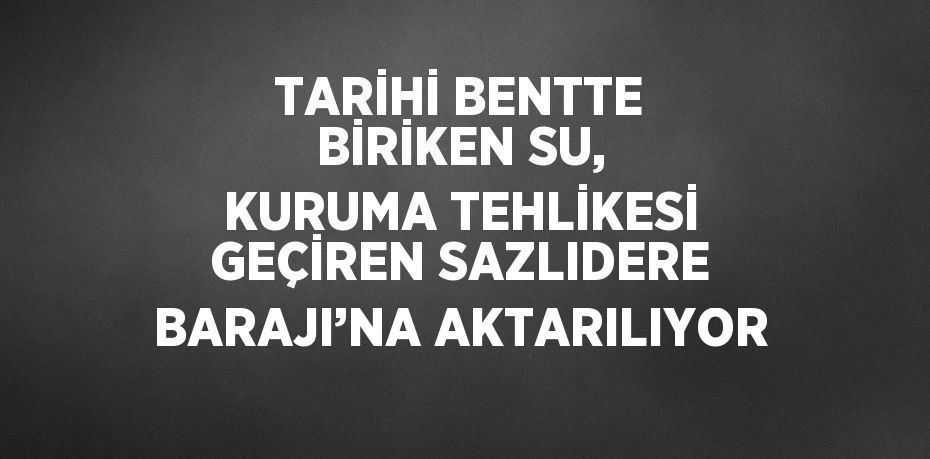 TARİHİ BENTTE BİRİKEN SU, KURUMA TEHLİKESİ GEÇİREN SAZLIDERE BARAJI’NA AKTARILIYOR