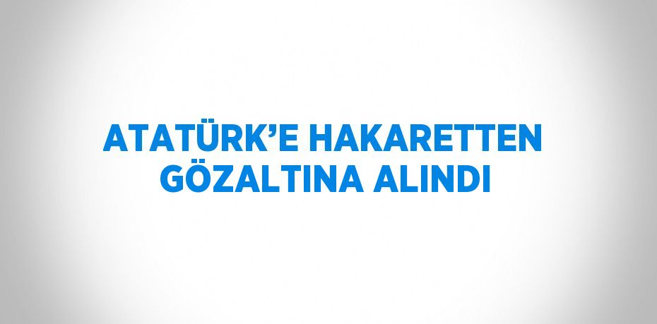 ATATÜRK’E HAKARETTEN GÖZALTINA ALINDI