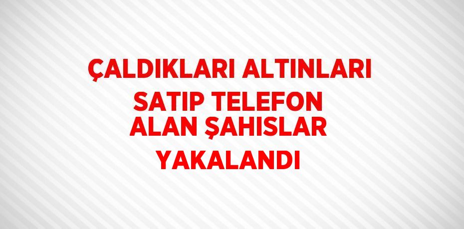 ÇALDIKLARI ALTINLARI SATIP TELEFON ALAN ŞAHISLAR YAKALANDI