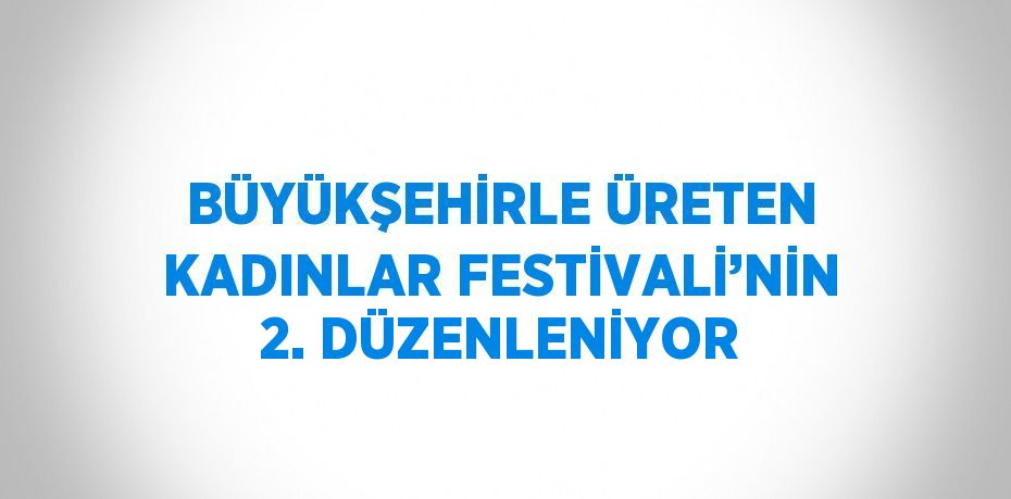 BÜYÜKŞEHİRLE ÜRETEN KADINLAR FESTİVALİ’NİN 2. DÜZENLENİYOR