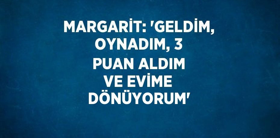 MARGARİT: 'GELDİM, OYNADIM, 3 PUAN ALDIM VE EVİME DÖNÜYORUM'