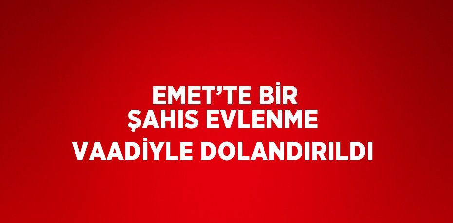 EMET’TE BİR ŞAHIS EVLENME VAADİYLE DOLANDIRILDI