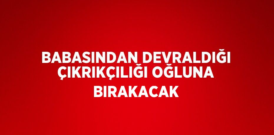 BABASINDAN DEVRALDIĞI ÇIKRIKÇILIĞI OĞLUNA BIRAKACAK