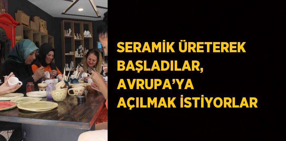 SERAMİK ÜRETEREK BAŞLADILAR, AVRUPA’YA AÇILMAK İSTİYORLAR