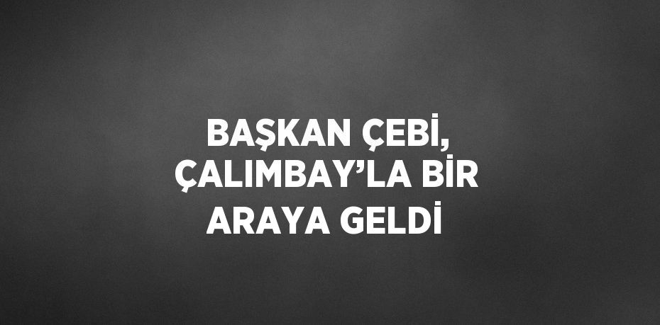 BAŞKAN ÇEBİ, ÇALIMBAY’LA BİR ARAYA GELDİ