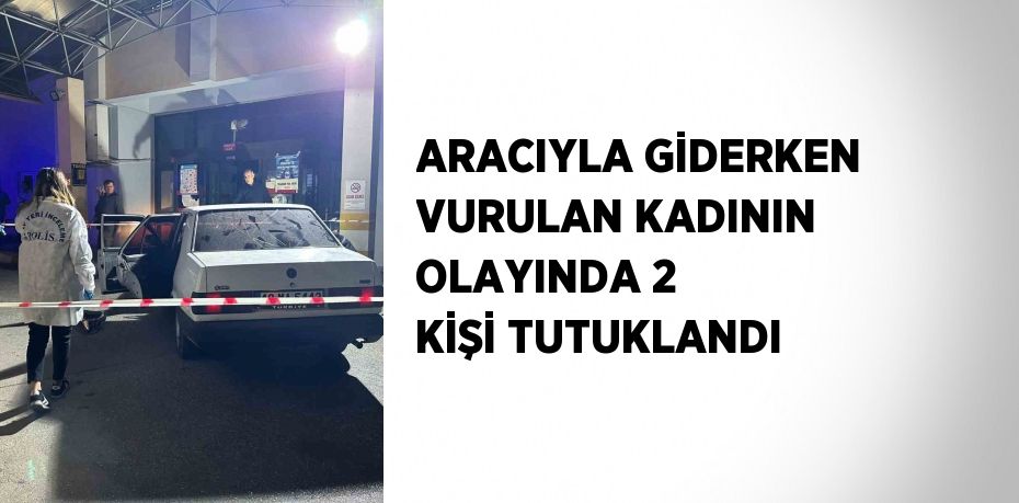 ARACIYLA GİDERKEN VURULAN KADININ OLAYINDA 2 KİŞİ TUTUKLANDI