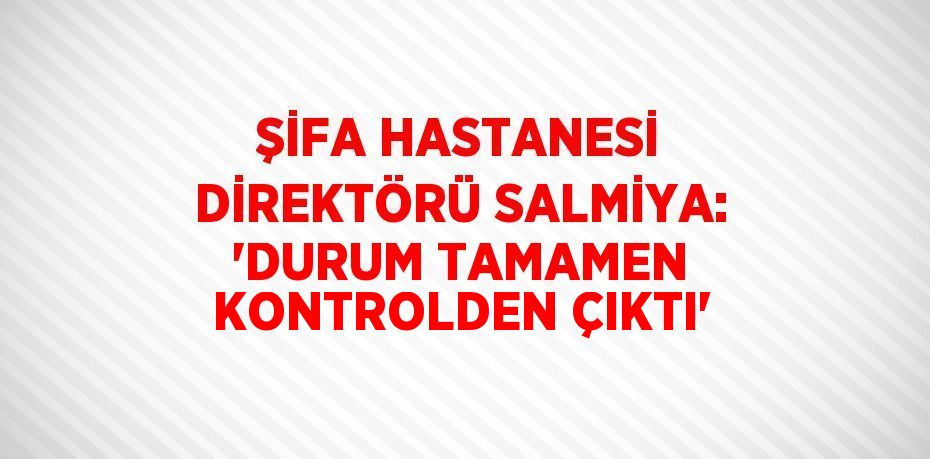 ŞİFA HASTANESİ DİREKTÖRÜ SALMİYA: 'DURUM TAMAMEN KONTROLDEN ÇIKTI'