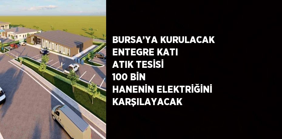 BURSA’YA KURULACAK ENTEGRE KATI ATIK TESİSİ 100 BİN HANENİN ELEKTRİĞİNİ KARŞILAYACAK