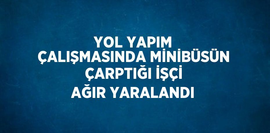 YOL YAPIM ÇALIŞMASINDA MİNİBÜSÜN ÇARPTIĞI İŞÇİ AĞIR YARALANDI