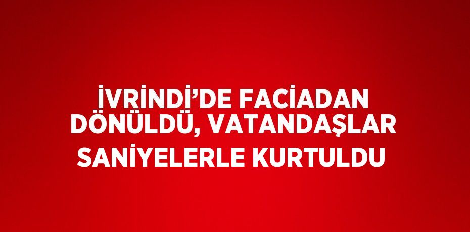 İVRİNDİ’DE FACİADAN DÖNÜLDÜ, VATANDAŞLAR SANİYELERLE KURTULDU
