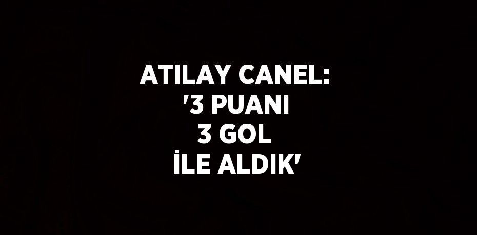 ATILAY CANEL: '3 PUANI 3 GOL İLE ALDIK'