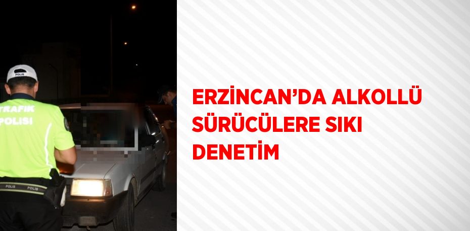 ERZİNCAN’DA ALKOLLÜ SÜRÜCÜLERE SIKI DENETİM