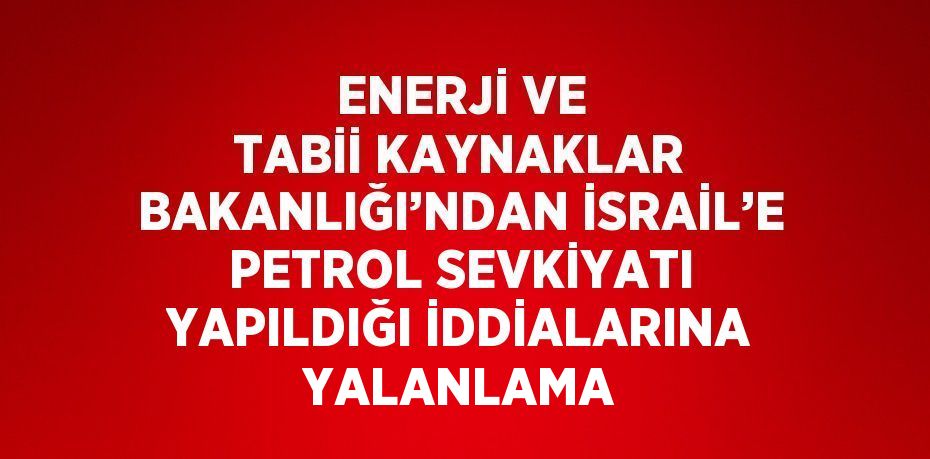 ENERJİ VE TABİİ KAYNAKLAR BAKANLIĞI’NDAN İSRAİL’E PETROL SEVKİYATI YAPILDIĞI İDDİALARINA YALANLAMA