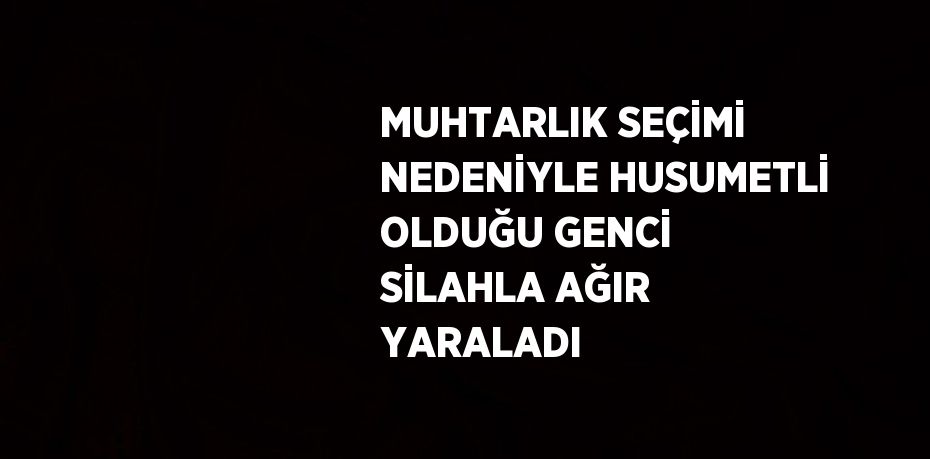 MUHTARLIK SEÇİMİ NEDENİYLE HUSUMETLİ OLDUĞU GENCİ SİLAHLA AĞIR YARALADI