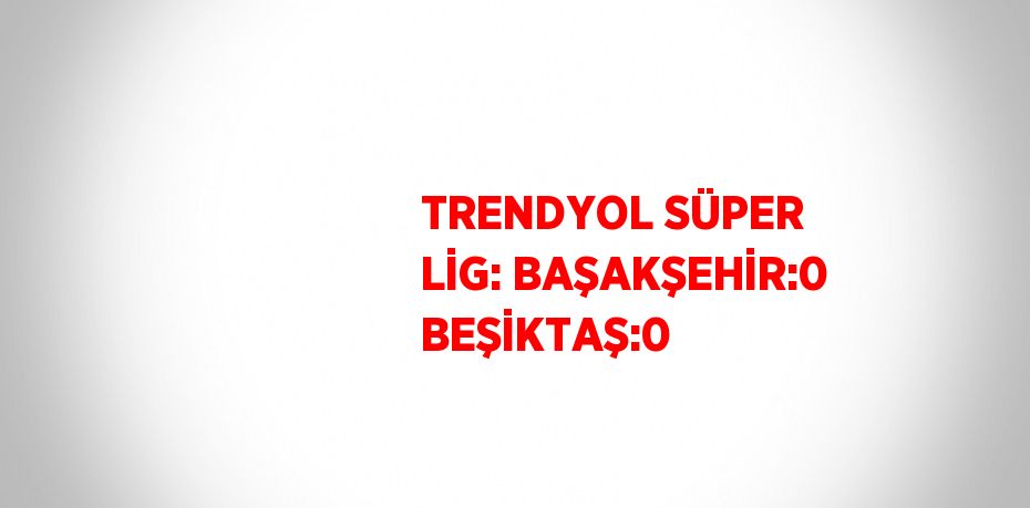 TRENDYOL SÜPER LİG: BAŞAKŞEHİR:0 BEŞİKTAŞ:0