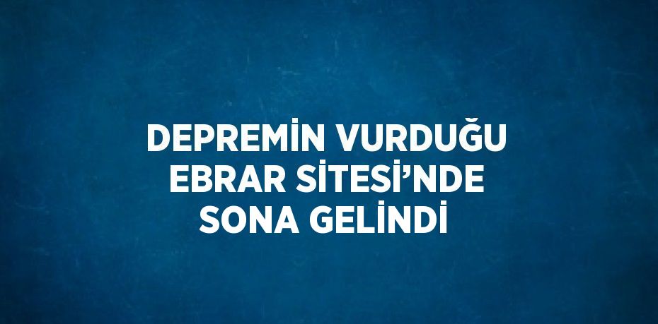 DEPREMİN VURDUĞU EBRAR SİTESİ’NDE SONA GELİNDİ