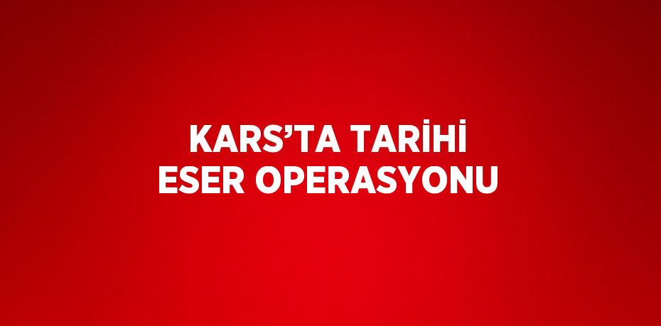 KARS’TA TARİHİ ESER OPERASYONU