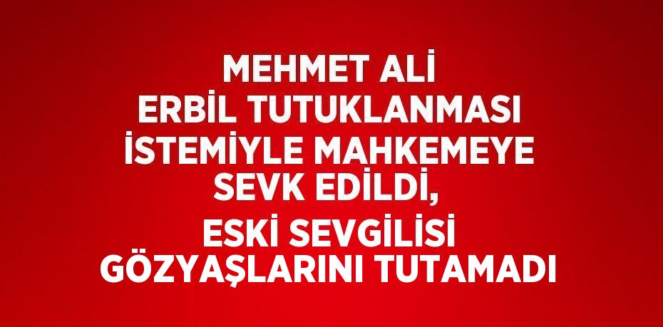 MEHMET ALİ ERBİL TUTUKLANMASI İSTEMİYLE MAHKEMEYE SEVK EDİLDİ, ESKİ SEVGİLİSİ GÖZYAŞLARINI TUTAMADI