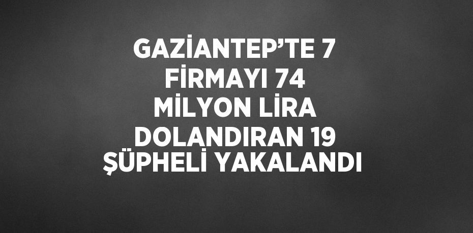 GAZİANTEP’TE 7 FİRMAYI 74 MİLYON LİRA DOLANDIRAN 19 ŞÜPHELİ YAKALANDI