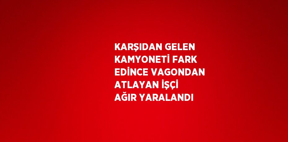 KARŞIDAN GELEN KAMYONETİ FARK EDİNCE VAGONDAN ATLAYAN İŞÇİ AĞIR YARALANDI