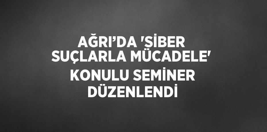 AĞRI’DA 'SİBER SUÇLARLA MÜCADELE' KONULU SEMİNER DÜZENLENDİ