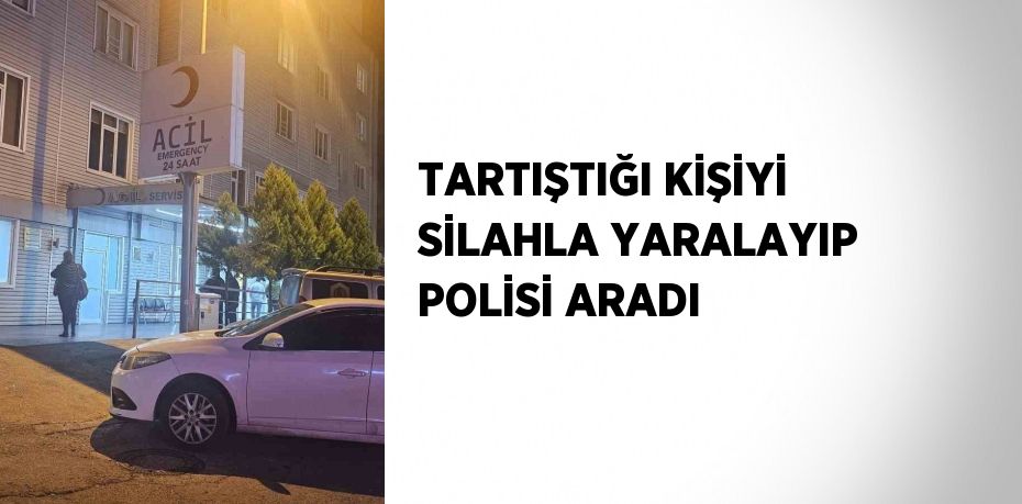 TARTIŞTIĞI KİŞİYİ SİLAHLA YARALAYIP POLİSİ ARADI