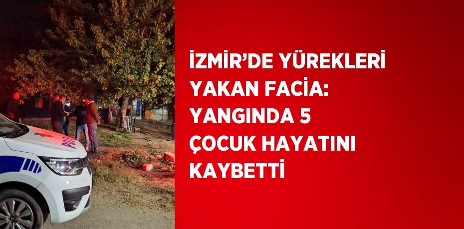 İZMİR’DE YÜREKLERİ YAKAN FACİA: YANGINDA 5 ÇOCUK HAYATINI KAYBETTİ