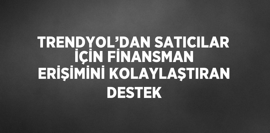 TRENDYOL’DAN SATICILAR İÇİN FİNANSMAN ERİŞİMİNİ KOLAYLAŞTIRAN DESTEK