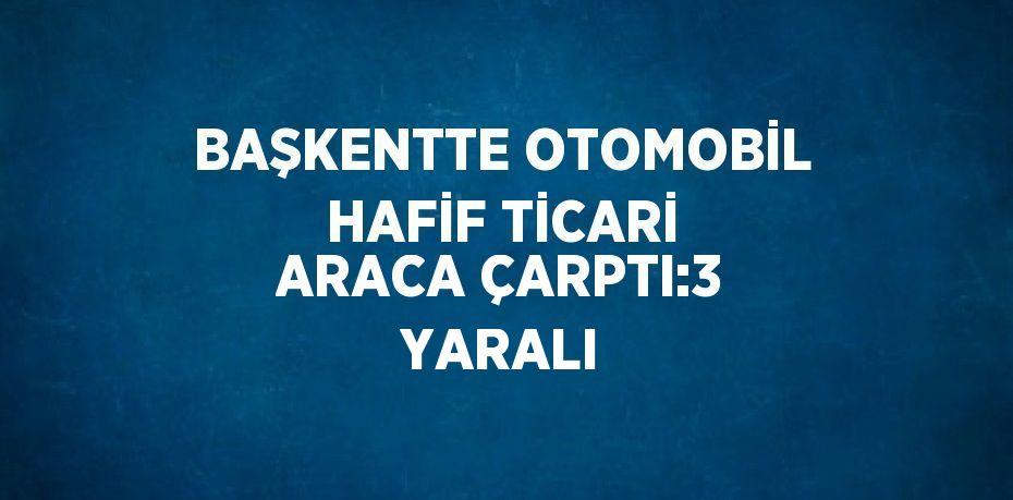 BAŞKENTTE OTOMOBİL HAFİF TİCARİ ARACA ÇARPTI:3 YARALI