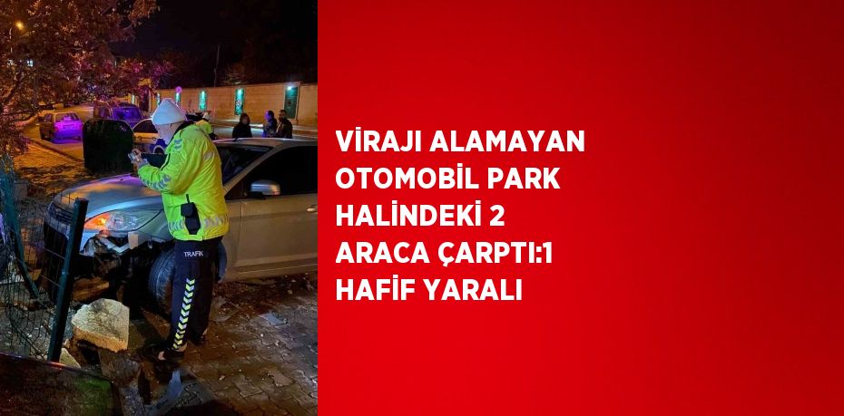 VİRAJI ALAMAYAN OTOMOBİL PARK HALİNDEKİ 2 ARACA ÇARPTI:1 HAFİF YARALI