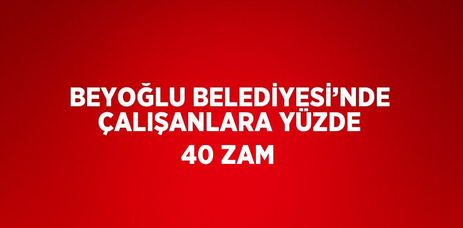 BEYOĞLU BELEDİYESİ’NDE ÇALIŞANLARA YÜZDE 40 ZAM