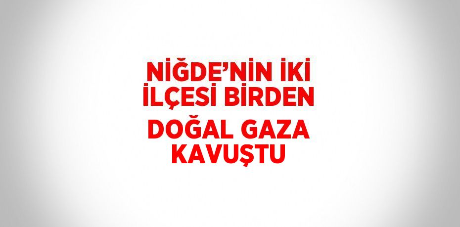 NİĞDE’NİN İKİ İLÇESİ BİRDEN DOĞAL GAZA KAVUŞTU